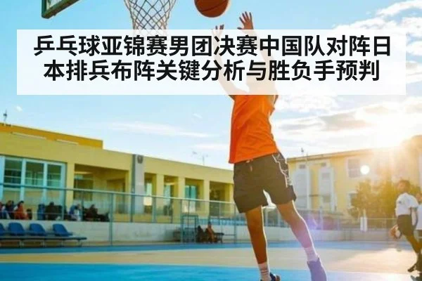 乒乓球亚锦赛男团决赛中国队对阵日本排兵布阵关键分析与胜负手预判
